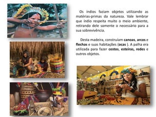 Os índios faziam objetos utilizando as
matérias-primas da natureza. Vale lembrar
que índio respeita muito o meio ambiente,
retirando dele somente o necessário para a
sua sobrevivência.
Desta madeira, construíam canoas, arcos e
flechas e suas habitações (ocas ). A palha era
utilizada para fazer cestos, esteiras, redes e
outros objetos.
 