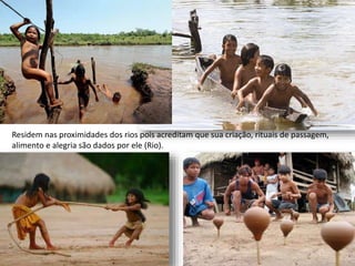 Residem nas proximidades dos rios pois acreditam que sua criação, rituais de passagem,
alimento e alegria são dados por ele (Rio).
 