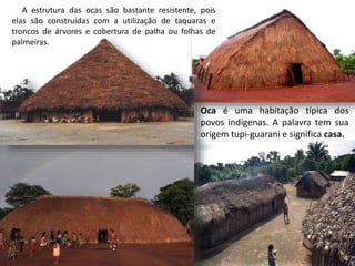 Oca é uma habitação típica dos
povos indígenas. A palavra tem sua
origem tupi-guarani e significa casa.
A estrutura das ocas são bastante resistente, pois
elas são construídas com a utilização de taquaras e
troncos de árvores e cobertura de palha ou folhas de
palmeiras.
 
