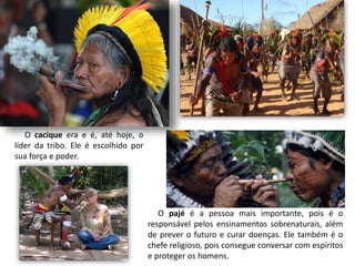O cacique era e é, até hoje, o
líder da tribo. Ele é escolhido por
sua força e poder.
O pajé é a pessoa mais importante, pois é o
responsável pelos ensinamentos sobrenaturais, além
de prever o futuro e curar doenças. Ele também é o
chefe religioso, pois consegue conversar com espíritos
e proteger os homens.
 