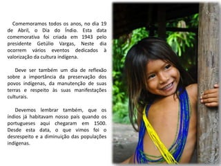 Comemoramos todos os anos, no dia 19
de Abril, o Dia do Índio. Esta data
comemorativa foi criada em 1943 pelo
presidente Getúlio Vargas, Neste dia
ocorrem vários eventos dedicados à
valorização da cultura indígena.
Deve ser também um dia de reflexão
sobre a importância da preservação dos
povos indígenas, da manutenção de suas
terras e respeito às suas manifestações
culturais.
Devemos lembrar também, que os
índios já habitavam nosso país quando os
portugueses aqui chegaram em 1500.
Desde esta data, o que vimos foi o
desrespeito e a diminuição das populações
indígenas.
 