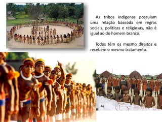 As tribos indígenas possuíam
uma relação baseada em regras
sociais, políticas e religiosas, não é
igual ao do homem branco.
Todos têm os mesmo direitos e
recebem o mesmo tratamento.
 