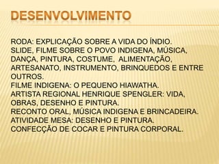 RODA: EXPLICAÇÃO SOBRE A VIDA DO ÍNDIO.
SLIDE, FILME SOBRE O POVO INDIGENA, MÚSICA,
DANÇA, PINTURA, COSTUME, ALIMENTAÇÃO,
ARTESANATO, INSTRUMENTO, BRINQUEDOS E ENTRE
OUTROS.
FILME INDIGENA: O PEQUENO HIAWATHA.
ARTISTA REGIONAL HENRIQUE SPENGLER: VIDA,
OBRAS, DESENHO E PINTURA.
RECONTO ORAL, MÚSICA INDIGENA E BRINCADEIRA.
ATIVIDADE MESA: DESENHO E PINTURA.
CONFECÇÃO DE COCAR E PINTURA CORPORAL.
 