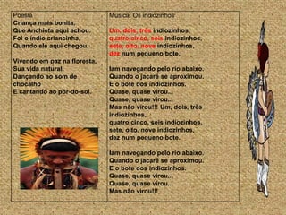 Poesia                        Musica: Os indiozinhos
Criança mais bonita,
Que Anchieta aqui achou.      Um, dois, três indiozinhos,
Foi o índio criancinha,       quatro,cinco, seis indiozinhos,
Quando ele aqui chegou.       sete, oito, nove indiozinhos,
                              dez num pequeno bote.
Vivendo em paz na floresta,
Sua vida natural,             Iam navegando pelo rio abaixo.
Dançando ao som de            Quando o jacaré se aproximou.
chocalho                      E o bote dos indiozinhos.
E cantando ao pôr-do-sol.     Quase, quase virou...
                              Quase, quase virou...
                              Mas não virou!!! Um, dois, três
                              indiozinhos,
                              quatro,cinco, seis indiozinhos,
                              sete, oito, nove indiozinhos,
                              dez num pequeno bote.

                              Iam navegando pelo rio abaixo.
                              Quando o jacaré se aproximou.
                              E o bote dos indiozinhos.
                              Quase, quase virou...
                              Quase, quase virou...
                              Mas não virou!!!
 