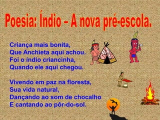 Criança mais bonita,
Que Anchieta aqui achou.
Foi o índio criancinha,
Quando ele aqui chegou.

Vivendo em paz na floresta,
Sua vida natural,
Dançando ao som de chocalho
E cantando ao pôr-do-sol.
 