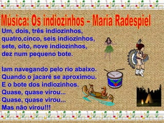Um, dois, três indiozinhos,
quatro,cinco, seis indiozinhos,
sete, oito, nove indiozinhos,
dez num pequeno bote.

Iam navegando pelo rio abaixo.
Quando o jacaré se aproximou.
E o bote dos indiozinhos.
Quase, quase virou...
Quase, quase virou...
Mas não virou!!!
 