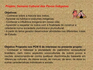 Projeto: Semana Cultural dos Povos Indígenas

Objetivos:
 - Conhecer sobre a história dos índios;
- Apreciar os hábitos e costumes indígenas;
- Conhecer a influência indígena em nossa vida;
- Aprender a respeitar os índios com a finalidade de construir a
cidadania numa sociedade pluriétnica e pluricultural;
- A partir do tema gerador desenvolver atividades nas diferentes Áreas
de Estudo.



Objetivo Proposto nos PCN’S de interesse no presente projeto:
- Conhecer e Valorizar a pluralidade do patrimônio sociocultural
brasileiro, bem como aspectos socioculturais de outros povos e
nações, posicionando-se contra qualquer discriminação baseada em
diferenças culturais, de classe social, de crenças, de sexo, de etnia ou
outras características individuais e sociais.
 