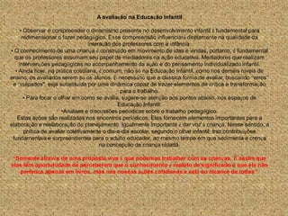 A avaliação na Educação Infantil

     • Observar e compreender o dinamismo presente no desenvolvimento infantil é fundamental para
      redimensionar o fazer pedagógico. Essa compreensão influenciará diretamente na qualidade da
                                  interação dos professores com a infância.
• O conhecimento de uma criança é construído em movimento de idas e vindas, portanto, é fundamental
  que os professores assumam seu papel de mediadores na ação educativa. Mediadores que realizam
    intervenções pedagógicas no acompanhamento da ação e do pensamento individualizado infantil.
  • Ainda hoje, na prática cotidiana, é comum, não só na Educação Infantil, como nos demais níveis de
ensino, os avaliados serem só os alunos. É necessário que a clássica forma de avaliar, buscando “erros”
 e “culpados", seja substituída por uma dinâmica capaz de trazer elementos de crítica e transformação
                                               para o trabalho.
       • Para focar o olhar em como se avalia, sugere-se atenção aos pontos abaixo, nos espaços de
                                              Educação Infantil:
                       •Análises e discussões periódicas sobre o trabalho pedagógico.
   Estas ações são realizadas nos encontros periódicos. Elas fornecem elementos importantes para a
elaboração e reelaboração do planejamento. Igualmente importante é dar voz à criança. Nesse sentido, a
       prática de avaliar coletivamente o dia-a-dia escolar, segundo o olhar infantil, traz contribuições
 fundamentais e surpreendentes para o adulto educador, ao mesmo tempo em que sedimenta a crença
                                       na concepção de criança cidadã.

 “Somente através de uma proposta viva é que podemos trabalhar com as crianças. É assim que
elas têm oportunidade de perceberem que o conhecimento é repleto de significado e que ele não
   pertence apenas em livros, mas nas nossas ações cotidianas e está ao alcance de todos”.
 