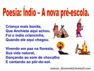 Criança mais bonita,
Que Anchieta aqui achou.
Foi o índio criancinha,
Quando ele aqui chegou.

Vivendo em paz na floresta,
Sua vida natural,
Dançando ao som de chocalho
E cantando ao pôr-do-sol.
                       simone_drumond@hotmail.com
 