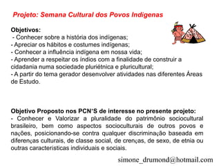 Projeto: Semana Cultural dos Povos Indígenas

Objetivos:
 - Conhecer sobre a história dos indígenas;
- Apreciar os hábitos e costumes indígenas;
- Conhecer a influência indígena em nossa vida;
- Aprender a respeitar os índios com a finalidade de construir a
cidadania numa sociedade pluriétnica e pluricultural;
- A partir do tema gerador desenvolver atividades nas diferentes Áreas
de Estudo.



Objetivo Proposto nos PCN’S de interesse no presente projeto:
- Conhecer e Valorizar a pluralidade do patrimônio sociocultural
brasileiro, bem como aspectos socioculturais de outros povos e
nações, posicionando-se contra qualquer discriminação baseada em
diferenças culturais, de classe social, de crenças, de sexo, de etnia ou
outras características individuais e sociais.
                                        simone_drumond@hotmail.com
 