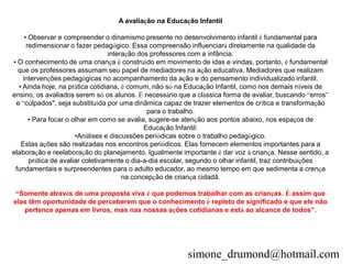 A avaliação na Educação Infantil

     • Observar e compreender o dinamismo presente no desenvolvimento infantil é fundamental para
      redimensionar o fazer pedagógico. Essa compreensão influenciará diretamente na qualidade da
                                  interação dos professores com a infância.
• O conhecimento de uma criança é construído em movimento de idas e vindas, portanto, é fundamental
  que os professores assumam seu papel de mediadores na ação educativa. Mediadores que realizam
    intervenções pedagógicas no acompanhamento da ação e do pensamento individualizado infantil.
  • Ainda hoje, na prática cotidiana, é comum, não só na Educação Infantil, como nos demais níveis de
ensino, os avaliados serem só os alunos. É necessário que a clássica forma de avaliar, buscando “erros”
 e “culpados", seja substituída por uma dinâmica capaz de trazer elementos de crítica e transformação
                                               para o trabalho.
       • Para focar o olhar em como se avalia, sugere-se atenção aos pontos abaixo, nos espaços de
                                              Educação Infantil:
                       •Análises e discussões periódicas sobre o trabalho pedagógico.
   Estas ações são realizadas nos encontros periódicos. Elas fornecem elementos importantes para a
elaboração e reelaboração do planejamento. Igualmente importante é dar voz à criança. Nesse sentido, a
       prática de avaliar coletivamente o dia-a-dia escolar, segundo o olhar infantil, traz contribuições
 fundamentais e surpreendentes para o adulto educador, ao mesmo tempo em que sedimenta a crença
                                       na concepção de criança cidadã.

 “Somente através de uma proposta viva é que podemos trabalhar com as crianças. É assim que
elas têm oportunidade de perceberem que o conhecimento é repleto de significado e que ele não
   pertence apenas em livros, mas nas nossas ações cotidianas e está ao alcance de todos”.




                                                          simone_drumond@hotmail.com
 