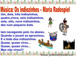 Um, dois, três indiozinhos,
quatro,cinco, seis indiozinhos,
sete, oito, nove indiozinhos,
dez num pequeno bote.

Iam navegando pelo rio abaixo.
Quando o jacaré se aproximou.
E o bote dos indiozinhos.
Quase, quase virou...
Quase, quase virou...
Mas não virou!!!
                            simone_drumond@hotmail.com
 