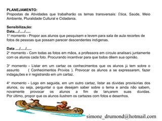 PLANEJAMENTO:
Propostas de Atividades que trabalharão os temas transversais: Ética, Saúde, Meio
Ambiente, Pluralidade Cultural e Cidadania.

Sensibilização:
Data..../...../.....
1º momento - Propor aos alunos que pesquisem e levem para sala de aula recortes de
fotos de pessoas que possam parecer descendentes indígenas.

Data ..../...../.....
2º momento - Com todas as fotos em mãos, a professora em círculo analisará juntamente
com os alunos cada foto. Procurando incentivar para que todos dêem sua opinião.

3º momento - Listar em um cartaz os conhecimentos que os alunos já tem sobre o
assunto     ( Conhecimentos Prévios ). Provocar os alunos a se expressarem, fazer
indagações e ir registrando em um cartaz.

4º momento - Logo em seguida, em um outro cartaz, listar as dúvidas provisórias dos
alunos, ou seja, perguntar o que desejam saber sobre o tema e ainda não sabem,
novamente      provocar    os    alunos    a    fim    de   lançarem    suas dúvidas.
Por último, propor que os alunos ilustrem os cartazes com fotos e desenhos.




                                               simone_drumond@hotmail.com
 