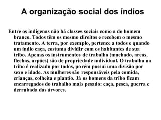 A organização social dos índios
Entre os indígenas não há classes sociais como a do homem
branco. Todos têm os mesmo direitos e recebem o mesmo
tratamento. A terra, por exemplo, pertence a todos e quando
um índio caça, costuma dividir com os habitantes de sua
tribo. Apenas os instrumentos de trabalho (machado, arcos,
flechas, arpões) são de propriedade individual. O trabalho na
tribo é realizado por todos, porém possui uma divisão por
sexo e idade. As mulheres são responsáveis pela comida,
crianças, colheita e plantio. Já os homens da tribo ficam
encarregados do trabalho mais pesado: caça, pesca, guerra e
derrubada das árvores.
 
