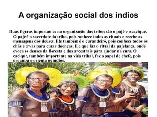 A organização social dos índios
Duas figuras importantes na organização das tribos são o pajé e o cacique.
O pajé é o sacerdote da tribo, pois conhece todos os rituais e recebe as
mensagens dos deuses. Ele também é o curandeiro, pois conhece todos os
chás e ervas para curar doenças. Ele que faz o ritual da pajelança, onde
evoca os deuses da floresta e dos ancestrais para ajudar na cura. O
cacique, também importante na vida tribal, faz o papel de chefe, pois
organiza e orienta os índios.
 
