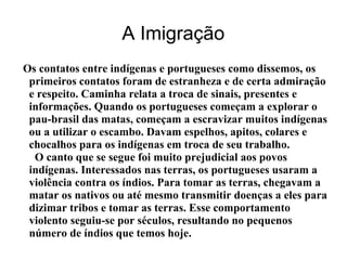 A Imigração
Os contatos entre indígenas e portugueses como dissemos, os
primeiros contatos foram de estranheza e de certa admiração
e respeito. Caminha relata a troca de sinais, presentes e
informações. Quando os portugueses começam a explorar o
pau-brasil das matas, começam a escravizar muitos indígenas
ou a utilizar o escambo. Davam espelhos, apitos, colares e
chocalhos para os indígenas em troca de seu trabalho.
O canto que se segue foi muito prejudicial aos povos
indígenas. Interessados nas terras, os portugueses usaram a
violência contra os índios. Para tomar as terras, chegavam a
matar os nativos ou até mesmo transmitir doenças a eles para
dizimar tribos e tomar as terras. Esse comportamento
violento seguiu-se por séculos, resultando no pequenos
número de índios que temos hoje.
 