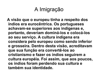 A Imigração
A visão que o europeu tinha a respeito dos
índios era eurocêntrica. Os portugueses
achavam-se superiores aos indígenas e,
portanto, deveriam dominá-los e colocá-los
ao seu serviço. A cultura indígena era
considera pelo europeu como sendo inferior
e grosseira. Dentro desta visão, acreditavam
que sua função era convertê-los ao
cristianismo e fazer os índios seguirem a
cultura européia. Foi assim, que aos poucos,
os índios foram perdendo sua cultura e
também sua identidade.
 