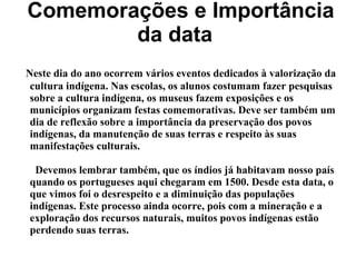 Comemorações e Importância
da data
Neste dia do ano ocorrem vários eventos dedicados à valorização da
cultura indígena. Nas escolas, os alunos costumam fazer pesquisas
sobre a cultura indígena, os museus fazem exposições e os
municípios organizam festas comemorativas. Deve ser também um
dia de reflexão sobre a importância da preservação dos povos
indígenas, da manutenção de suas terras e respeito às suas
manifestações culturais.
Devemos lembrar também, que os índios já habitavam nosso país
quando os portugueses aqui chegaram em 1500. Desde esta data, o
que vimos foi o desrespeito e a diminuição das populações
indígenas. Este processo ainda ocorre, pois com a mineração e a
exploração dos recursos naturais, muitos povos indígenas estão
perdendo suas terras.
 