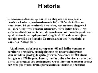 História
Historiadores afirmam que antes da chegada dos europeus à
América havia aproximadamente 100 milhões de índios no
continente. Só em território brasileiro, esse número chegava 5
milhões de nativos, aproximadamente. Estes índios brasileiros
estavam divididos em tribos, de acordo com o tronco lingüístico ao
qual pertenciam: tupi-guaranis (região do litoral), macro-jê ou
tapuias (região do Planalto Central), aruaques (Amazônia) e
caraíbas (Amazônia ).
Atualmente, calcula-se que apenas 400 mil índios ocupam o
território brasileiro, principalmente em reservas indígenas
demarcadas e protegidas pelo governo. São cerca de 200 etnias
indígenas e 170 línguas. Porém, muitas delas não vivem mais como
antes da chegada dos portugueses. O contato com o homem branco
fez com que muitas tribos perdessem sua identidade cultural.
 