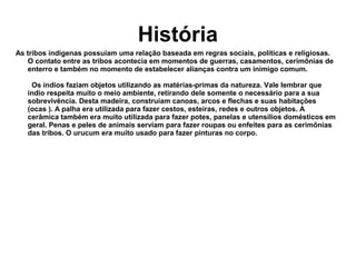 História
As tribos indígenas possuíam uma relação baseada em regras sociais, políticas e religiosas.
O contato entre as tribos acontecia em momentos de guerras, casamentos, cerimônias de
enterro e também no momento de estabelecer alianças contra um inimigo comum.
Os índios faziam objetos utilizando as matérias-primas da natureza. Vale lembrar que
índio respeita muito o meio ambiente, retirando dele somente o necessário para a sua
sobrevivência. Desta madeira, construíam canoas, arcos e flechas e suas habitações
(ocas ). A palha era utilizada para fazer cestos, esteiras, redes e outros objetos. A
cerâmica também era muito utilizada para fazer potes, panelas e utensílios domésticos em
geral. Penas e peles de animais serviam para fazer roupas ou enfeites para as cerimônias
das tribos. O urucum era muito usado para fazer pinturas no corpo.
 