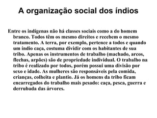 A organização social dos índios
Entre os indígenas não há classes sociais como a do homem
branco. Todos têm os mesmo direitos e recebem o mesmo
tratamento. A terra, por exemplo, pertence a todos e quando
um índio caça, costuma dividir com os habitantes de sua
tribo. Apenas os instrumentos de trabalho (machado, arcos,
flechas, arpões) são de propriedade individual. O trabalho na
tribo é realizado por todos, porém possui uma divisão por
sexo e idade. As mulheres são responsáveis pela comida,
crianças, colheita e plantio. Já os homens da tribo ficam
encarregados do trabalho mais pesado: caça, pesca, guerra e
derrubada das árvores.
 