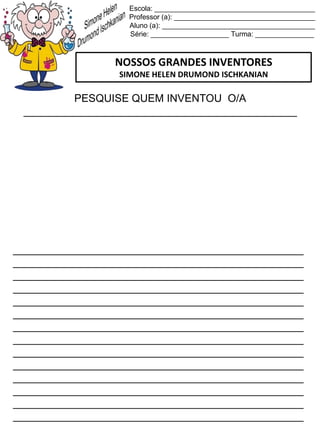 Escola: _________________________________________
Professor (a): ____________________________________
Aluno (a): _______________________________________
Série: ____________________ Turma: _______________
NOSSOS GRANDES INVENTORES
SIMONE HELEN DRUMOND ISCHKANIAN
PESQUISE QUEM INVENTOU O/A
______________________________________________
_________________________________________________
_________________________________________________
_________________________________________________
_________________________________________________
_________________________________________________
_________________________________________________
_________________________________________________
_________________________________________________
_________________________________________________
_________________________________________________
_________________________________________________
_________________________________________________
_________________________________________________
_________________________________________________
 
