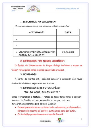 BIBLIOTECA ESCOLAR
“CEIP A PONTE” Actividades para a semana do
libro
1. ENCONTROS NA BIBLIOTECA:
Encontros con autores, contacontos e ilustradores/as.
ACTIVIDADE* DATA


 VIDEOCONFERENCIA CON RAFAEL
ORTEGA DE LA CRUZ: 5º
25-04-2014
2. EXPOSICIÓN “OS NOSOS LIBRIÑOS”:
O Equipo de Dinamización da Lingua Galega invítavos a expor as
“xoias” feitas polos nenos e nenas na entrada principal.
3. NOVIDADES:
A partir do martes 22, podedes coñecer a selección dos novos
fondos da biblioteca exposta no seu interior.
4. EXPOSICIÓNS DE FOTOGRAFÍAS:
“EU LEO AQUÍ, EU LEO ASÍ II…”
Imos fotografíar a lectura. Trátase de fecer fotos lendo a calquer
membro da familia: na casa, no xardín, no parque,...etc. As
fotografías exporanse polo colexio. BASES:
• Poderá presentarse ao certame todo o alumnado, profesorado e
persoal non docente do centro, cunha única obra por autor.
• Os traballos presentaranse en tamaño Din-A4
CURSO 2013-2014
2
 
