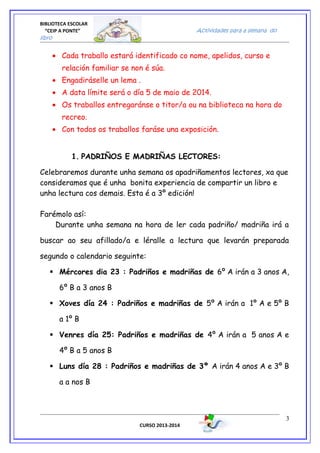 BIBLIOTECA ESCOLAR
“CEIP A PONTE” Actividades para a semana do
libro
• Cada traballo estará identificado co nome, apelidos, curso e
relación familiar se non é súa.
• Engadiráselle un lema .
• A data límite será o día 5 de maio de 2014.
• Os traballos entregaránse o titor/a ou na biblioteca na hora do
recreo.
• Con todos os traballos faráse una exposición.
1. PADRIÑOS E MADRIÑAS LECTORES:
Celebraremos durante unha semana os apadriñamentos lectores, xa que
consideramos que é unha bonita experiencia de compartir un libro e
unha lectura cos demais. Esta é a 3º edición!
Farémolo así:
Durante unha semana na hora de ler cada padriño/ madriña irá a
buscar ao seu afillado/a e léralle a lectura que levarán preparada
segundo o calendario seguinte:
 Mércores dia 23 : Padriños e madriñas de 6º A irán a 3 anos A,
6º B a 3 anos B
 Xoves día 24 : Padriños e madriñas de 5º A irán a 1º A e 5º B
a 1º B
 Venres día 25: Padriños e madriñas de 4º A irán a 5 anos A e
4º B a 5 anos B
 Luns día 28 : Padriños e madriñas de 3º A irán 4 anos A e 3º B
a a nos B
CURSO 2013-2014
3
 