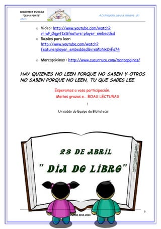 BIBLIOTECA ESCOLAR
“CEIP A PONTE” Actividades para a semana do
libro
o Video: http://www.youtube.com/watch?
v=iwPj0qgvfIs&feature=player_embedded
o Razóns para leer:
http://www.youtube.com/watch?
feature=player_embedded&v=eMbNxCvFs74
o Marcapáxinas : http://www.cucurrucu.com/marcapginas/
HAY QUIENES NO LEEN PORQUE NO SABEN Y OTROS
NO SABEN PORQUE NO LEEN, TU QUE SABES LEE.
Esperamos a vosa participación.
Moitas grazas e… BOAS LECTURAS
!
Un saúdo do Equipo da Biblioteca!
CURSO 2013-2014
6
 