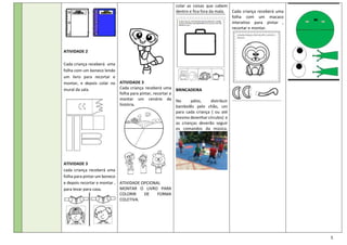 5
ATIVIDADE 2
Cada criança receberá uma
folha com um boneco lendo
um livro para recortar e
montar, e depois colar no
mural da sala.
ATIVIDADE 3
cada criança receberá uma
folha para pintar um boneco
e depois recortar e montar ,
para levar para casa.
ATIVIDADE 3
Cada criança receberá uma
folha para pintar, recortar e
montar um cenário da
história.
ATIVIDADE OPCIONAL
MONTAR O LIVRO PARA
COLORIR DE FORMA
COLETIVA.
colar as coisas que cabem
dentro e fica fora da mala.
BRINCADEIRA
No pátio, distribuir
bambolês pelo chão, um
para cada criança ( ou até
mesmo desenhar círculos) e
as crianças deverão seguir
os comandos da música.
Cada criança receberá uma
folha com um macaco
interativo para pintar ,
recortar e montar.
 