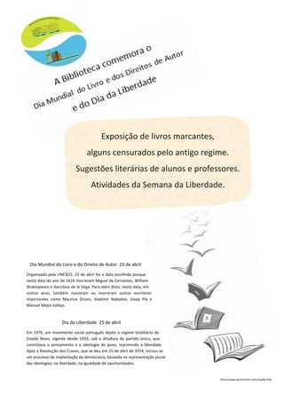 Exposição de livros marcantes,
alguns censurados pelo antigo regime.
Sugestões literárias de alunos e professores.
Atividades da Semana da Liberdade.
Dia Mundial do Livro e do Direito de Autor 23 de abril
Organizado pela UNESCO. 23 de abril foi a data escolhida porque
nesta data do ano de 1616 morreram Miguel de Cervantes, William
Shakespeare e Garcilaso de la Vega. Para além disto, nesta data, em
outros anos, também nasceram ou morreram outros escritores
importantes como Maurice Druon, Vladimir Nabokov, Josep Pla e
Manuel Mejía Vallejo.
Dia da Liberdade 25 de abril
Em 1974, um movimento social português depôs o regime totalitário do
Estado Novo, vigente desde 1933, sob a ditadura do partido único, que
controlava o pensamento e a ideologia do povo, reprimindo a liberdade.
Após a Revolução dos Cravos, que se deu em 25 de abril de 1974, iniciou-se
um processo de implantação da democracia, baseada na representação plural
das ideologias, na liberdade, na igualdade de oportunidades.
http://www.vectorstock.com/royalty-free
 