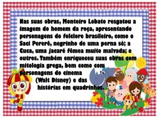Nas suas obras, Monteiro Lobato resgatou a
imagem do homem da roça, apresentando
personagens do folclore brasileiro, como o
Saci Pererê, negrinho de uma perna só; a
Cuca, uma jacaré fêmea muito malvada; e
outros. Também enriqueceu suas obras com
mitologia grega, bem como com
personagens do cinema
(Walt Disney) e das
histórias em quadrinhos.
 