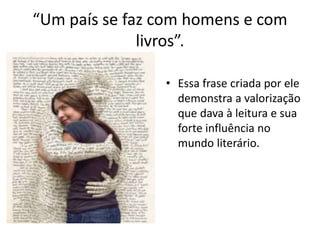 “Um país se faz com homens e com
livros”.
• Essa frase criada por ele
demonstra a valorização
que dava à leitura e sua
forte influência no
mundo literário.
 