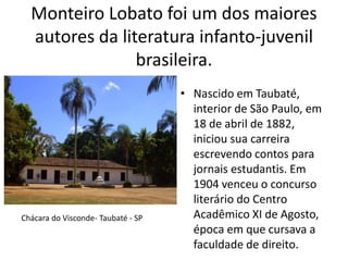 Monteiro Lobato foi um dos maiores
autores da literatura infanto-juvenil
brasileira.
• Nascido em Taubaté,
interior de São Paulo, em
18 de abril de 1882,
iniciou sua carreira
escrevendo contos para
jornais estudantis. Em
1904 venceu o concurso
literário do Centro
Acadêmico XI de Agosto,
época em que cursava a
faculdade de direito.
Chácara do Visconde- Taubaté - SP
 