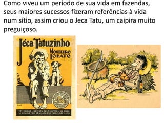 Como viveu um período de sua vida em fazendas,
seus maiores sucessos fizeram referências à vida
num sítio, assim criou o Jeca Tatu, um caipira muito
preguiçoso.
 