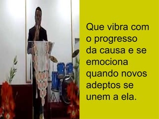 Que vibra com o progresso da causa e se emociona quando novos adeptos se unem a ela. 