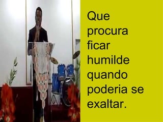 Que procura ficar humilde quando poderia se exaltar. 