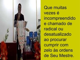 Que muitas vezes é incompreendido e chamado de radical ou desatualizado ao procurar cumprir com zelo às ordens de Seu Mestre. 