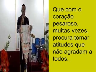 Que com o coração pesaroso, muitas vezes, procura tomar atitudes que não agradam a todos. 