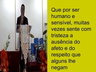 Que por ser humano e sensível, muitas vezes sente com tristeza a ausência do afeto e do respeito que alguns lhe negam 