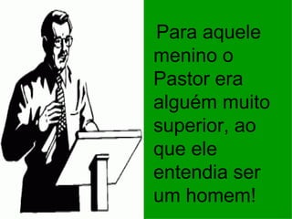 Para aquele menino o Pastor era alguém muito superior, ao que ele entendia ser um homem! 