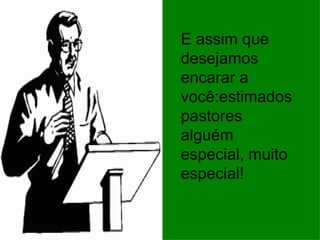 E assim que desejamos encarar a você:estimados pastores alguém especial, muito especial! 