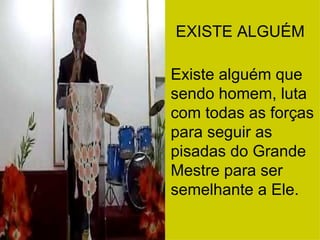 EXISTE ALGUÉM Existe alguém que sendo homem, luta com todas as forças para seguir as pisadas do Grande Mestre para ser semelhante a Ele. 