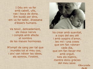 I Déu em va fer amb cabell, ulls,  nas i boca de dona. Em buidà per dins, em va fer taller, drassana  d’éssers humans. Va teixir, delicadament,  els meus nervis i comptà amb afecte  el nombre  de les meves hormones. M’omplí de sang per tal que  inundés tot el meu cos; i així van néixer les idees,  els somnis, l’instint. Va crear amb suavitat, a cops del seu alè i amb sospirs d’amor, les mil i una coses que em fan «dona» cada dia, que em fan llevar-me  amb orgull, tots els matins, mentre dono gràcies del meu sexe. Gioconda Belli 