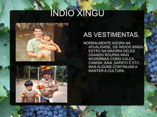 ÍNDIO XINGU

      AS VESTIMENTAS.
      NORMALMENTE AGORA NA
        ATUALIDADE, OS ÍNDIOS XINGU
        ESTÃO NA MAIORIA DELES
        USANDO ROUPAS MAIS
        MODERNAS COMO CALÇA ,
        CAMISA ,SAIA ,SAPATO E ETC .
        MAS ALGUNS CONTINUAM A
        MANTER A CULTURA .
 