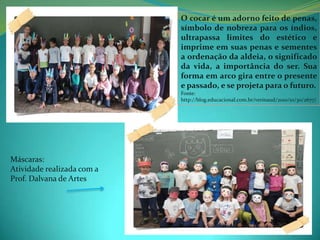 O cocar é um adorno feito de penas,
                            símbolo de nobreza para os índios,
                            ultrapassa limites do estético e
                            imprime em suas penas e sementes
                            a ordenação da aldeia, o significado
                            da vida, a importância do ser. Sua
                            forma em arco gira entre o presente
                            e passado, e se projeta para o futuro.
                            Fonte:
                            http://blog.educacional.com.br/verinaud/2010/10/30/2677/




Máscaras:
Atividade realizada com a
Prof. Dalvana de Artes
 