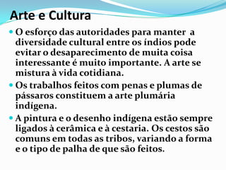 Arte e Cultura
 O esforço das autoridades para manter a

diversidade cultural entre os índios pode
evitar o desaparecimento de muita coisa
interessante é muito importante. A arte se
mistura à vida cotidiana.
 Os trabalhos feitos com penas e plumas de
pássaros constituem a arte plumária
indígena.
 A pintura e o desenho indígena estão sempre
ligados à cerâmica e à cestaria. Os cestos são
comuns em todas as tribos, variando a forma
e o tipo de palha de que são feitos.

 