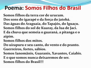 Poema: Somos Filhos do Brasil
Somos filhos da terra cor de urucum.
Dos sons do igarapé e da força do jatobá.
Das águas do Araguaia, do Tapajós, do Iguaçu.
Somos filhos do sol de Kuaray, da lua de Jaci.
E da chuva que semeia o guaraná, a pitanga e o
aipim.
Somos filhos dos mitos.
Do uirapuru e seu canto, do vento e do pranto.
Guerreiros, fortes, sábios.
Somos Ianomânis, Guaranis, Xavantes, Caiabis.
E o que somos nunca deixaremos de ser.
Somos filhos do Brasil!!!

 