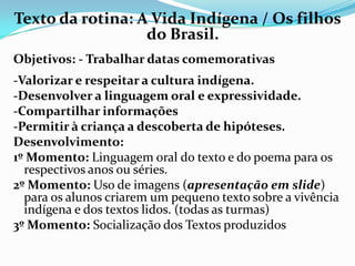 Texto da rotina: A Vida Indígena / Os filhos
do Brasil.
Objetivos: - Trabalhar datas comemorativas

-Valorizar e respeitar a cultura indígena.
-Desenvolver a linguagem oral e expressividade.
-Compartilhar informações
-Permitir à criança a descoberta de hipóteses.
Desenvolvimento:
1º Momento: Linguagem oral do texto e do poema para os
respectivos anos ou séries.
2º Momento: Uso de imagens (apresentação em slide)
para os alunos criarem um pequeno texto sobre a vivência
indígena e dos textos lidos. (todas as turmas)
3º Momento: Socialização dos Textos produzidos

 