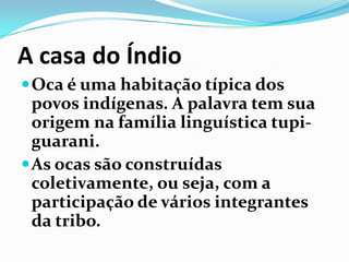 A casa do Índio
 Oca é uma habitação típica dos

povos indígenas. A palavra tem sua
origem na família linguística tupiguarani.
 As ocas são construídas
coletivamente, ou seja, com a
participação de vários integrantes
da tribo.

 